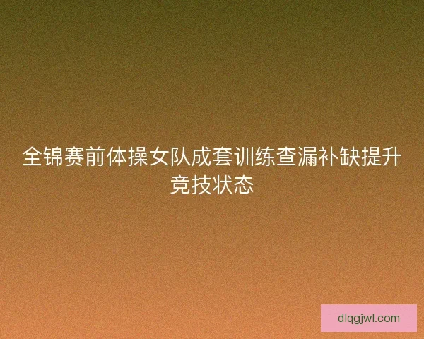 全锦赛前体操女队成套训练查漏补缺提升竞技状态