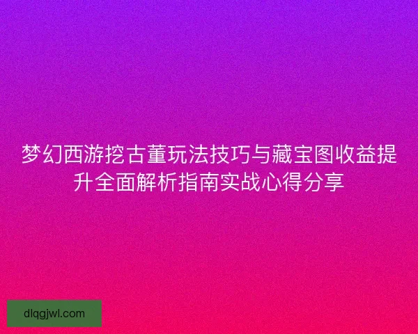 梦幻西游挖古董玩法技巧与藏宝图收益提升全面解析指南实战心得分享