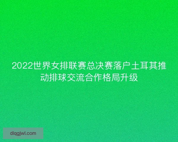 2022世界女排联赛总决赛落户土耳其推动排球交流合作格局升级