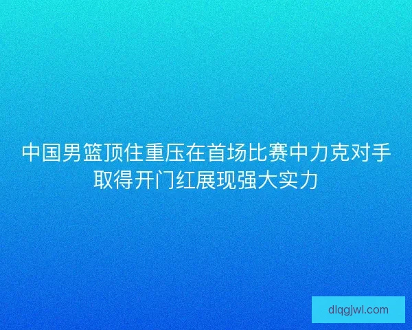 中国男篮顶住重压在首场比赛中力克对手取得开门红展现强大实力