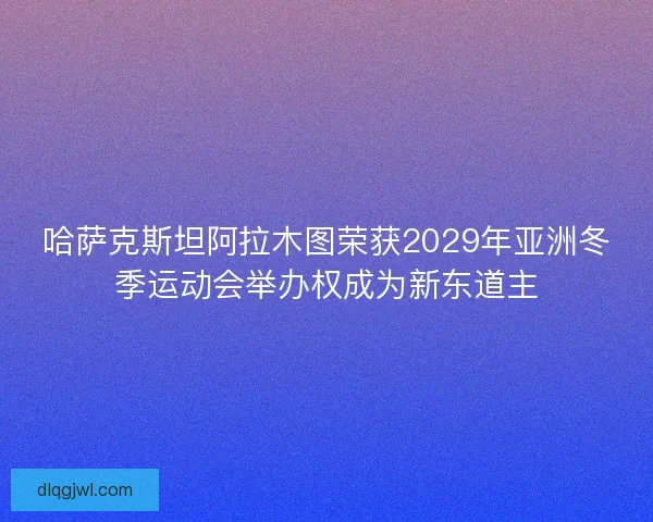 哈萨克斯坦阿拉木图荣获2029年亚洲冬季运动会举办权成为新东道主