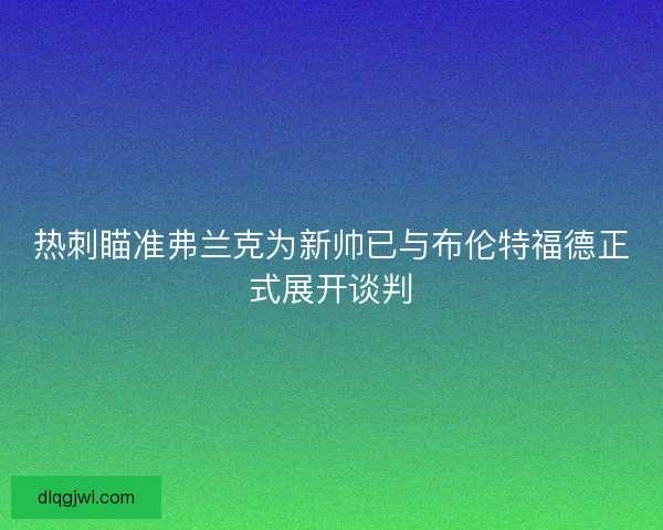 热刺瞄准弗兰克为新帅已与布伦特福德正式展开谈判