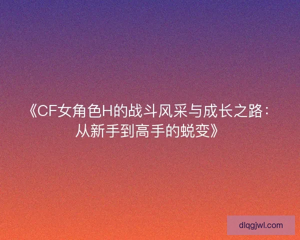 《CF女角色H的战斗风采与成长之路：从新手到高手的蜕变》