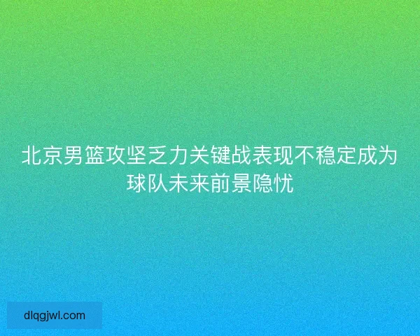 北京男篮攻坚乏力关键战表现不稳定成为球队未来前景隐忧