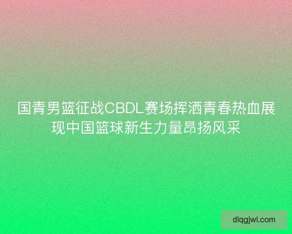 国青男篮征战CBDL赛场挥洒青春热血展现中国篮球新生力量昂扬风采