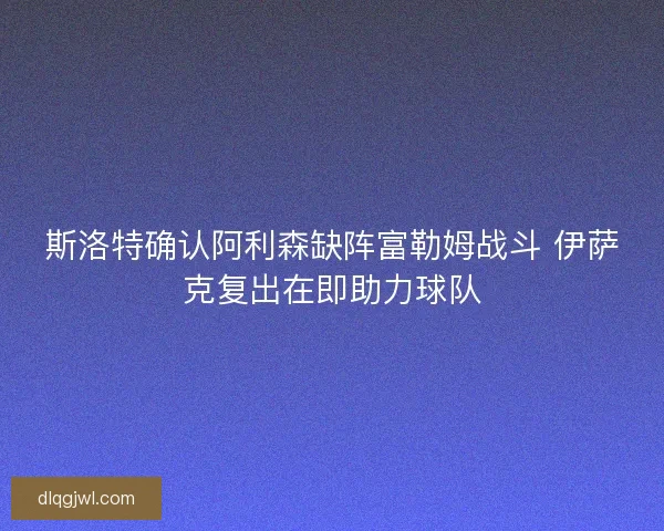 斯洛特确认阿利森缺阵富勒姆战斗 伊萨克复出在即助力球队