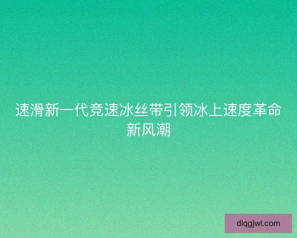 速滑新一代竞速冰丝带引领冰上速度革命新风潮