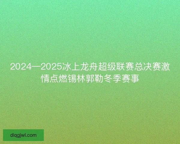 2024—2025冰上龙舟超级联赛总决赛激情点燃锡林郭勒冬季赛事
