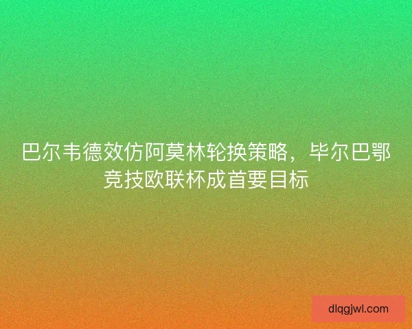 巴尔韦德效仿阿莫林轮换策略，毕尔巴鄂竞技欧联杯成首要目标