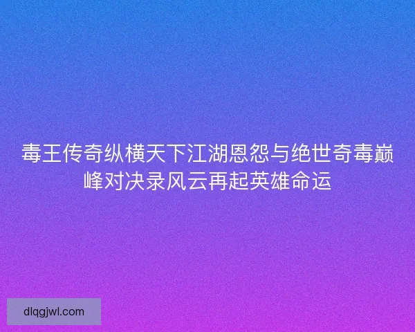 毒王传奇纵横天下江湖恩怨与绝世奇毒巅峰对决录风云再起英雄命运