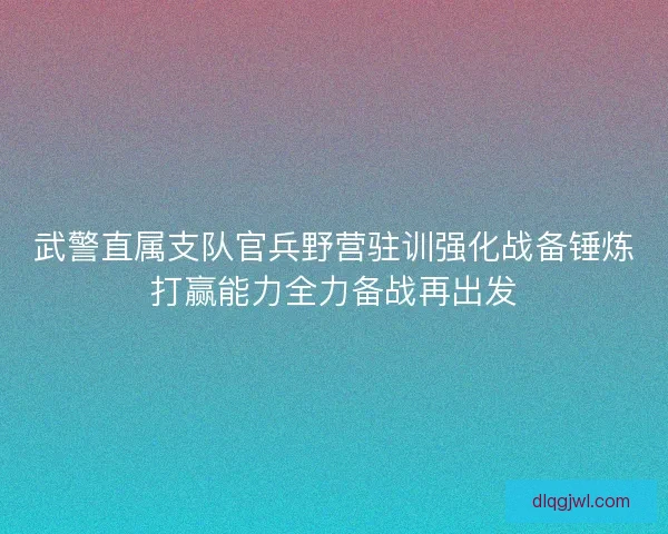 武警直属支队官兵野营驻训强化战备锤炼打赢能力全力备战再出发