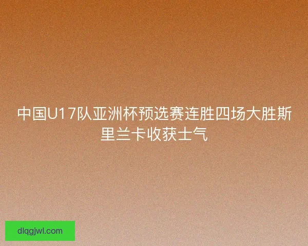 中国U17队亚洲杯预选赛连胜四场大胜斯里兰卡收获士气