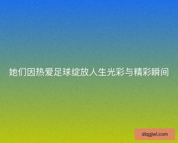 她们因热爱足球绽放人生光彩与精彩瞬间