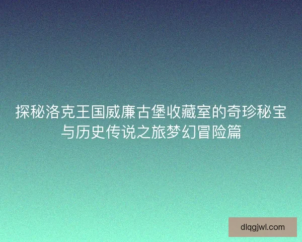 探秘洛克王国威廉古堡收藏室的奇珍秘宝与历史传说之旅梦幻冒险篇