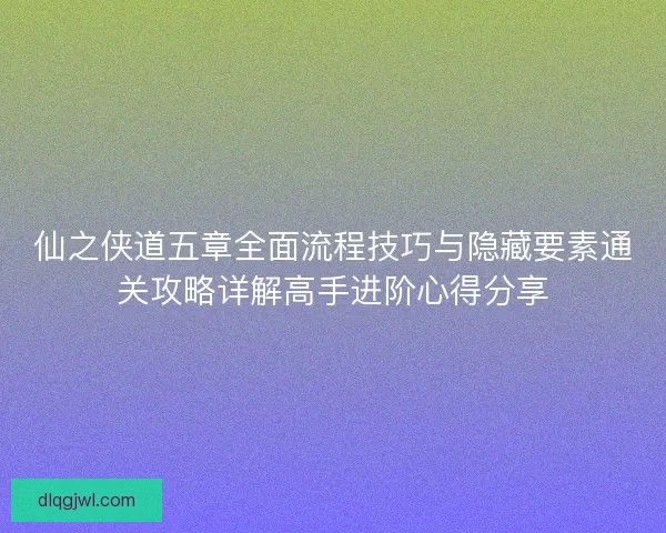 仙之侠道五章全面流程技巧与隐藏要素通关攻略详解高手进阶心得分享