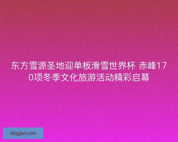 东方雪源圣地迎单板滑雪世界杯 赤峰170项冬季文化旅游活动精彩启幕 东方雪源圣地迎单板滑雪世界杯 赤峰170项冬季文化旅游活动精彩启幕