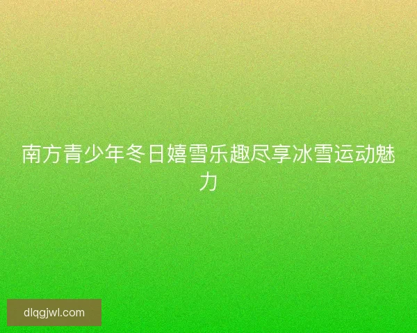 南方青少年冬日嬉雪乐趣尽享冰雪运动魅力 南方青少年冬日嬉雪乐趣尽享冰雪运动魅力