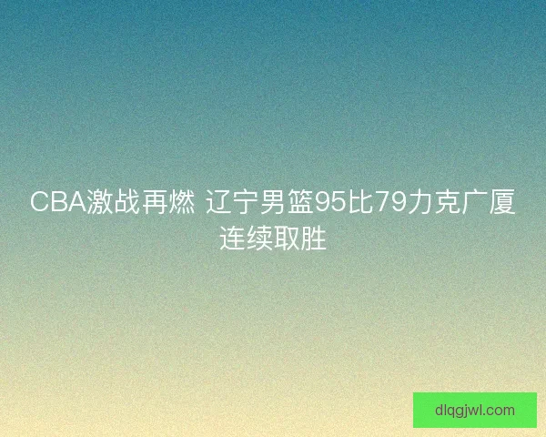 CBA激战再燃 辽宁男篮95比79力克广厦连续取胜 CBA激战再燃 辽宁男篮95比79力克广厦连续取胜