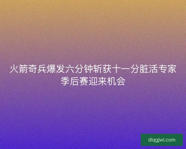 火箭奇兵爆发六分钟斩获十一分脏活专家季后赛迎来机会